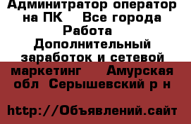 Админитратор-оператор на ПК  - Все города Работа » Дополнительный заработок и сетевой маркетинг   . Амурская обл.,Серышевский р-н